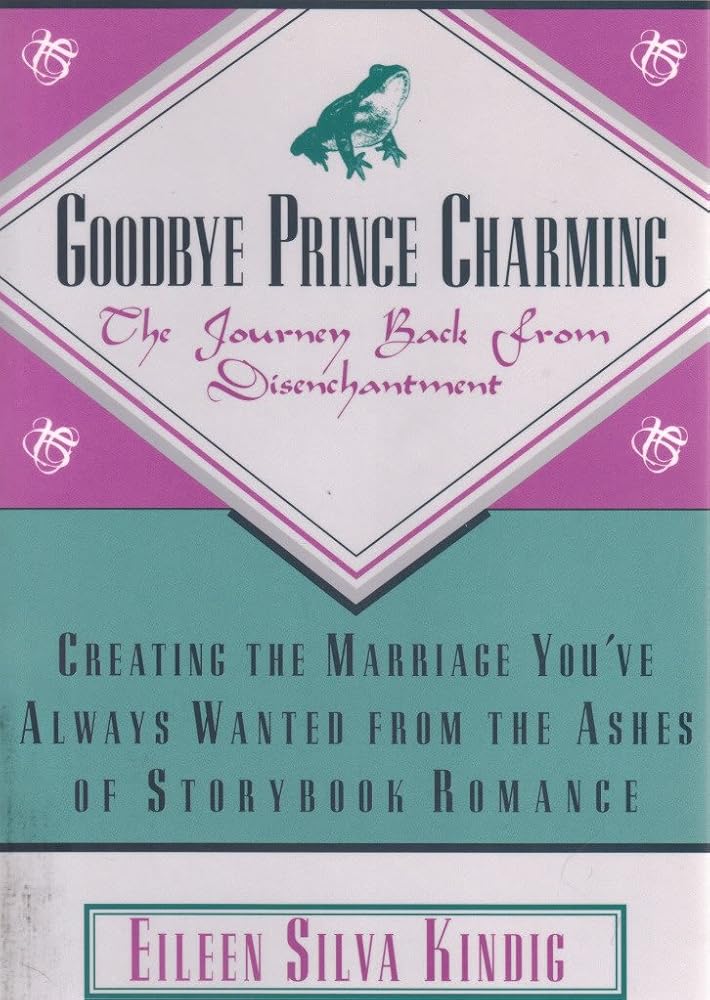 Goodbye Prince Charming: The Journey Back from Disenchantment : Creating the Marriage You'Ve Always Wanted from the Ashes of Storybook Romance by Eileen Silva Kindig