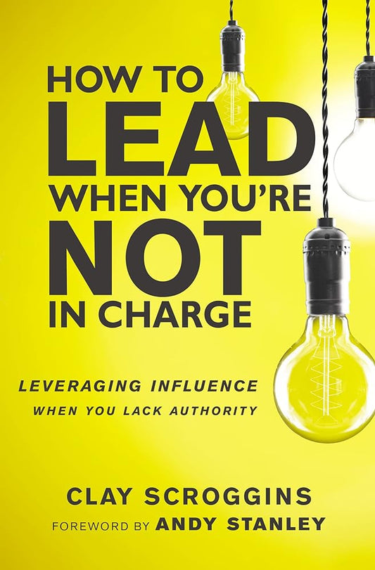How to Lead When You're Not in Charge: Leveraging Influence When You Lack Authority by Clay Scroggins