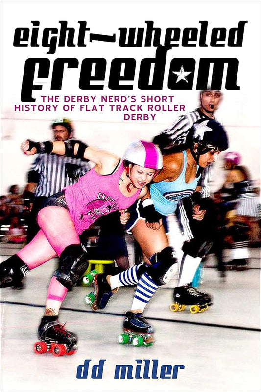 Eight-Wheeled Freedom: The Derby Nerd's Short History of Flat Track Roller Derby by DD Miller